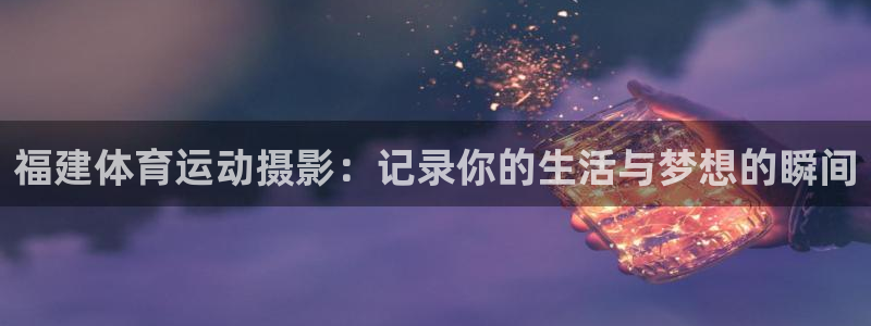 oety欧亿：福建体育运动摄影：记录你的生活与梦想的瞬间